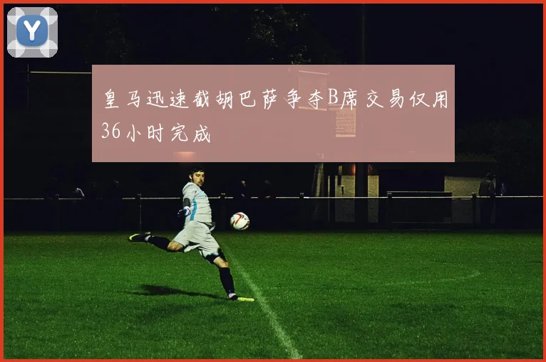皇马迅速截胡巴萨争夺B席交易仅用36小时完成