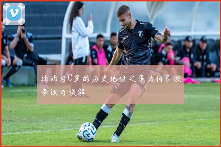 梅西与C罗的历史地位之争为何引发争议与误解