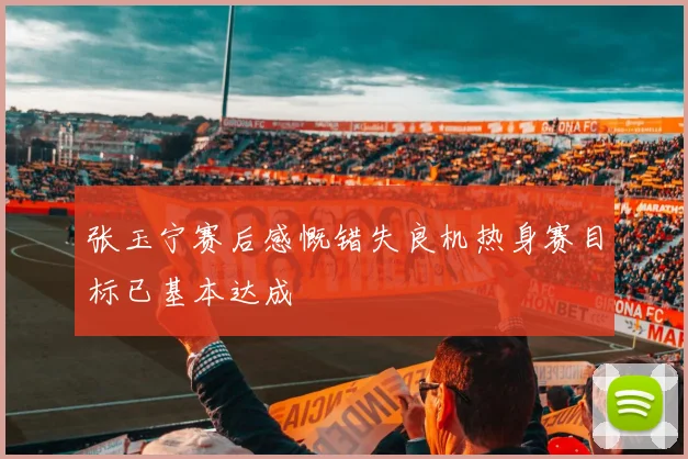 张玉宁赛后感慨错失良机热身赛目标已基本达成
