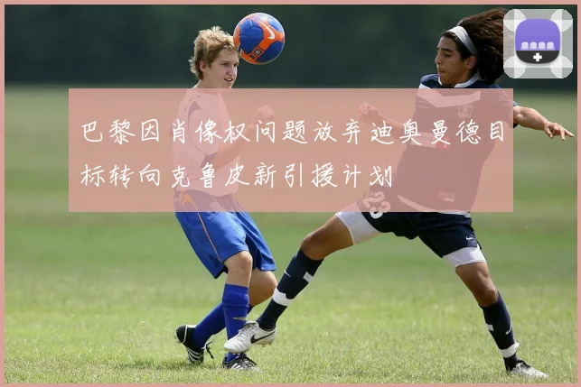 巴黎因肖像权问题放弃迪奥曼德目标转向克鲁皮新引援计划
