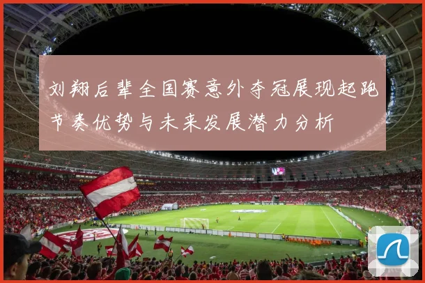 刘翔后辈全国赛意外夺冠展现起跑节奏优势与未来发展潜力分析