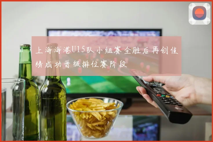 上海海港U15队小组赛全胜后再创佳绩成功晋级排位赛阶段