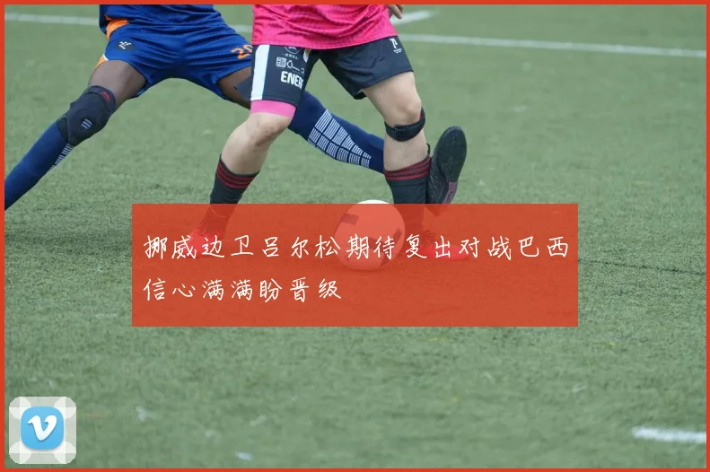 挪威边卫吕尔松期待复出对战巴西信心满满盼晋级