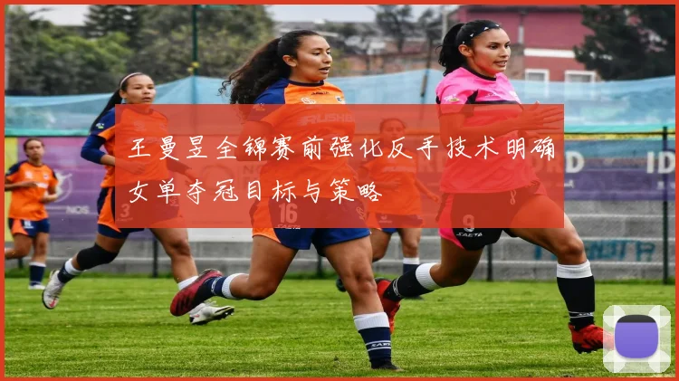 王曼昱全锦赛前强化反手技术明确女单夺冠目标与策略
