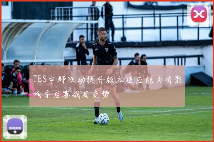 TES中野联动提升版本适应能力将影响季后赛战局走势