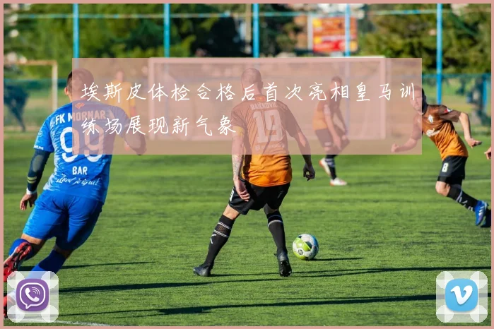 埃斯皮体检合格后首次亮相皇马训练场展现新气象