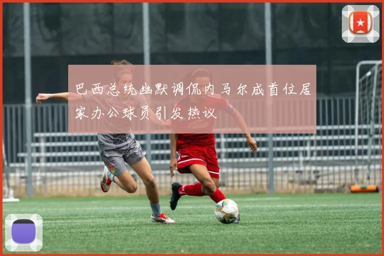 巴西总统幽默调侃内马尔成首位居家办公球员引发热议